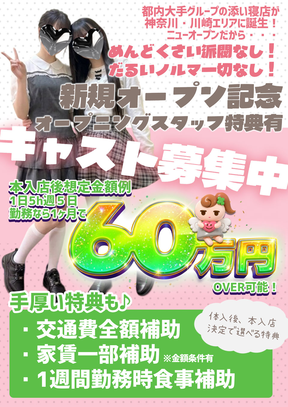 都内大手グループの添い寝店が神奈川・川崎エリアに誕生！ニューオープンだから・・・めんどくさい派閥なし！だるいノルマ一切なし！新規オープン記念オープニングスタッフ特典有　キャスト募集中　本入店後想定金額例　1日5時週5日勤務なら一ヶ月で60万円over可能！体入後、本入店決定で選べる特典　手厚い特典も♪①交通費全額補助②家賃一部補助（金額条件有）③一週間勤務時食事補助